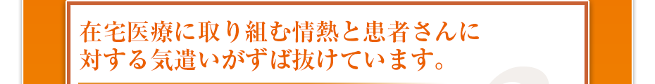 在宅医療に取り組む情熱と患者さんに対する気遣いがずば抜けています。